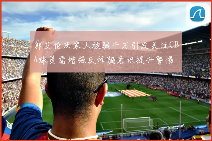 郭艾伦及家人被骗千万引发关注CBA球员需增强反诈骗意识提升警惕