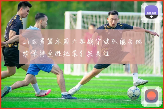 山东男篮本周六客战宁波队能否继续保持全胜纪录引发关注