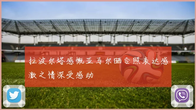 拉波尔塔感慨亚马尔晒合照表达感激之情深受感动