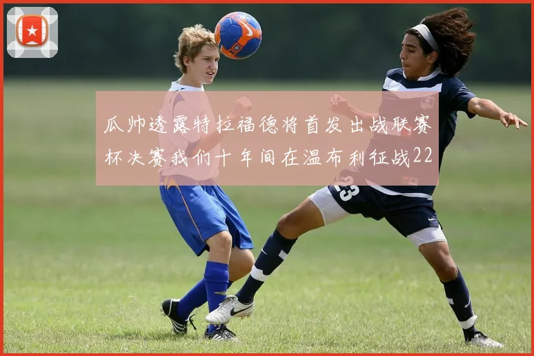 瓜帅透露特拉福德将首发出战联赛杯决赛我们十年间在温布利征战22次