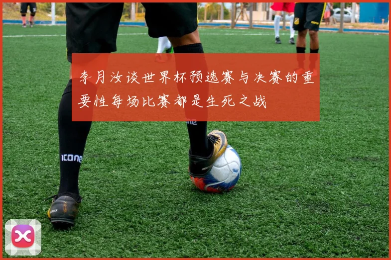 李月汝谈世界杯预选赛与决赛的重要性每场比赛都是生死之战