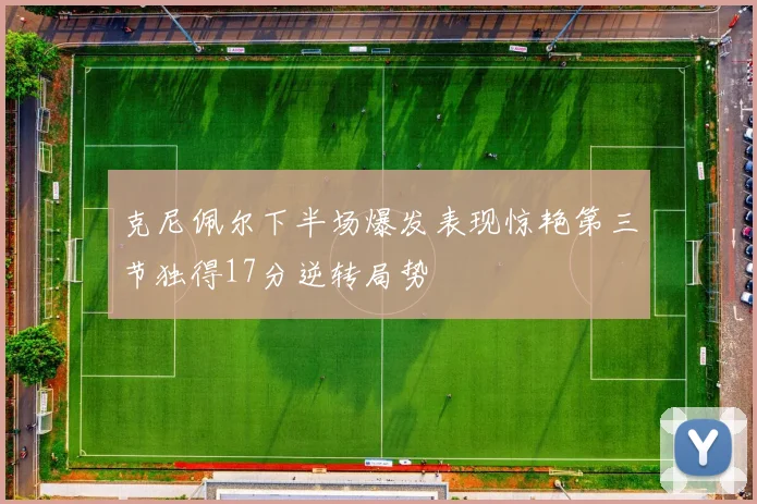克尼佩尔下半场爆发表现惊艳第三节独得17分逆转局势