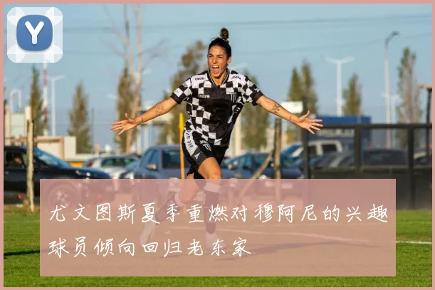尤文图斯夏季重燃对穆阿尼的兴趣球员倾向回归老东家