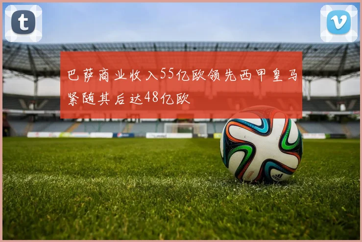 巴萨商业收入55亿欧领先西甲皇马紧随其后达48亿欧