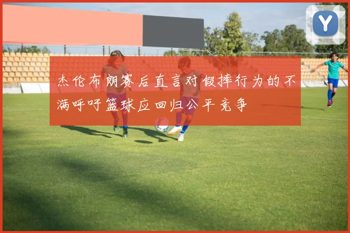杰伦布朗赛后直言对假摔行为的不满呼吁篮球应回归公平竞争