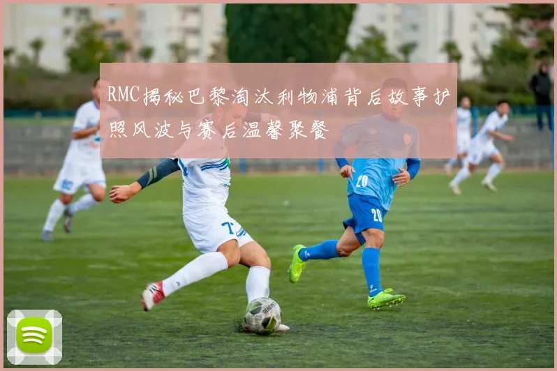 RMC揭秘巴黎淘汰利物浦背后故事护照风波与赛后温馨聚餐