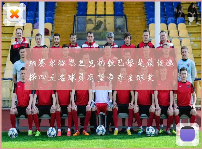 纳赛尔称恩里克执教巴黎是最佳选择四五名球员有望争夺金球奖