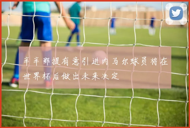 辛辛那提有意引进内马尔球员将在世界杯后做出未来决定