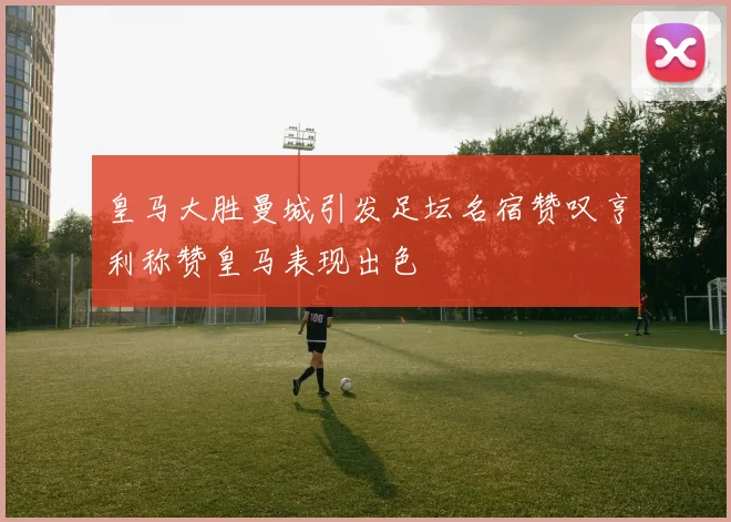 皇马大胜曼城引发足坛名宿赞叹亨利称赞皇马表现出色