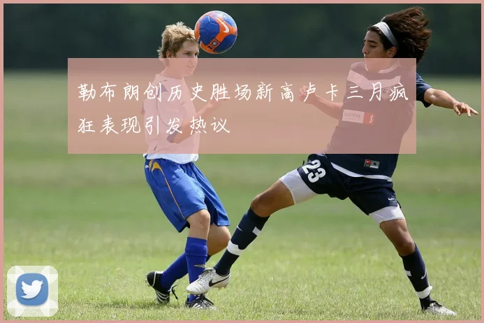 勒布朗创历史胜场新高卢卡三月疯狂表现引发热议