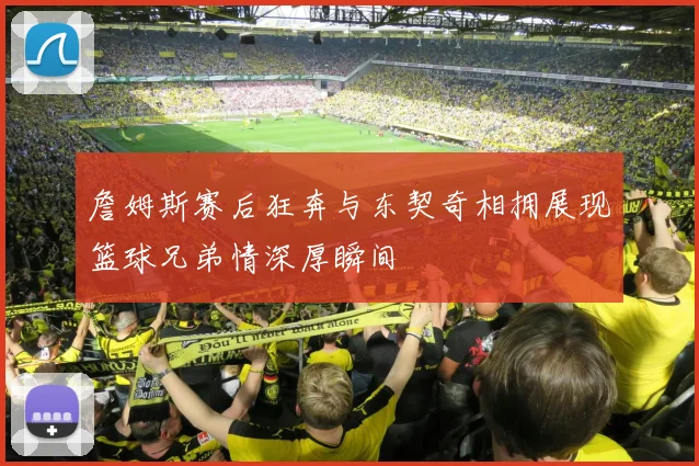 詹姆斯赛后狂奔与东契奇相拥展现篮球兄弟情深厚瞬间