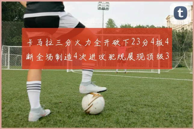 卡马拉三分火力全开砍下23分4板4断全场制造4次进攻犯规展现顶级3D表现