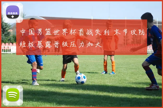 中国男篮世界杯首战失利 末节攻防短板暴露晋级压力加大