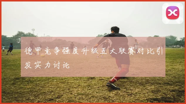 德甲竞争强度升级五大联赛对比引发实力讨论