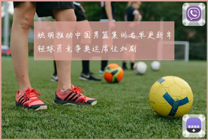 姚明推动中国男篮集训名单更新年轻球员竞争奥运席位加剧