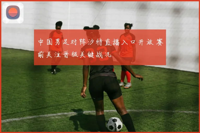 中国男足对阵沙特直播入口开放 赛前关注晋级关键战况