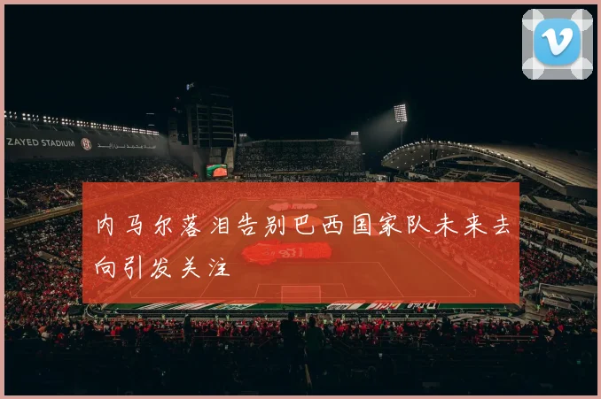 内马尔落泪告别巴西国家队未来去向引发关注