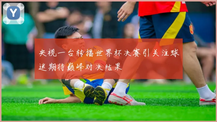 央视一台转播世界杯决赛引关注球迷期待巅峰对决结果
