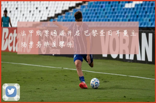 法甲购票通道开启 巴黎圣日耳曼主场票务热度攀升