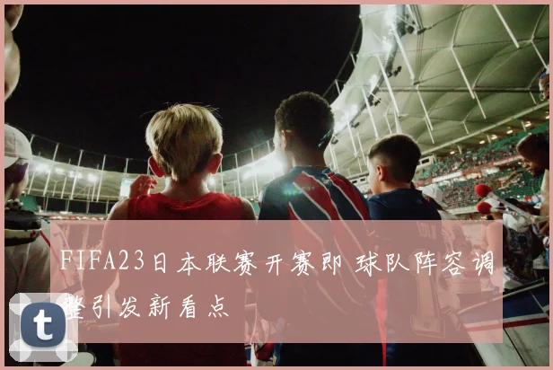 FIFA23日本联赛开赛即 球队阵容调整引发新看点