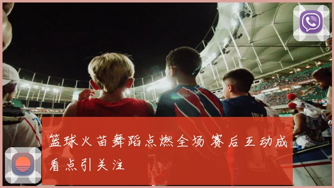 篮球火苗舞蹈点燃全场 赛后互动成看点引关注