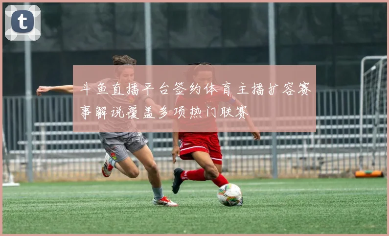 斗鱼直播平台签约体育主播扩容赛事解说覆盖多项热门联赛