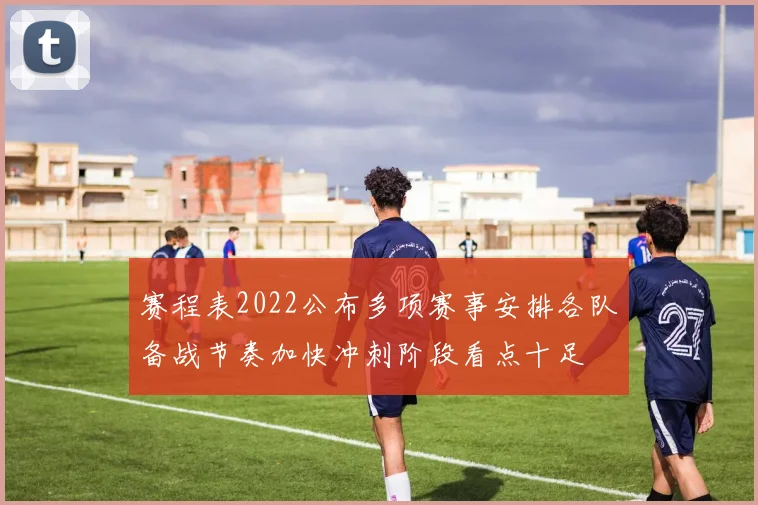 赛程表2022公布多项赛事安排各队备战节奏加快冲刺阶段看点十足