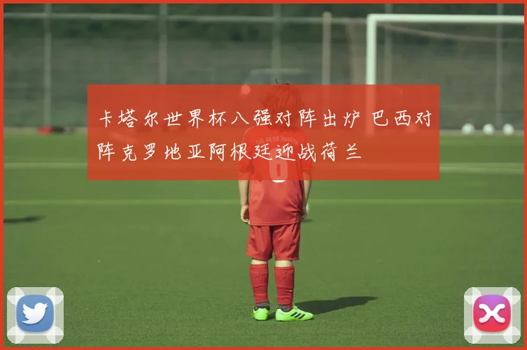 卡塔尔世界杯八强对阵出炉 巴西对阵克罗地亚阿根廷迎战荷兰
