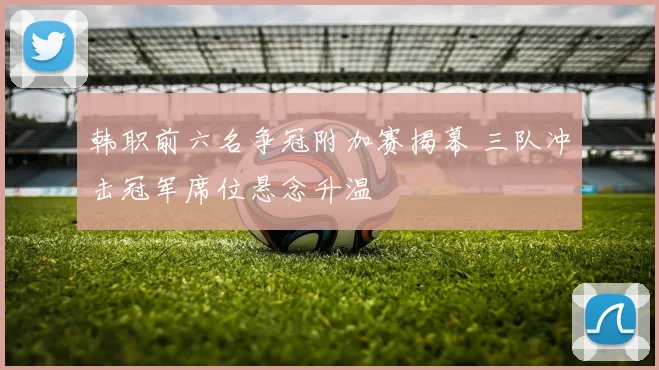 韩职前六名争冠附加赛揭幕 三队冲击冠军席位悬念升温