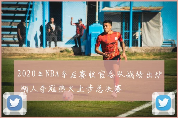 2020年NBA季后赛收官各队战绩出炉 湖人夺冠热火止步总决赛