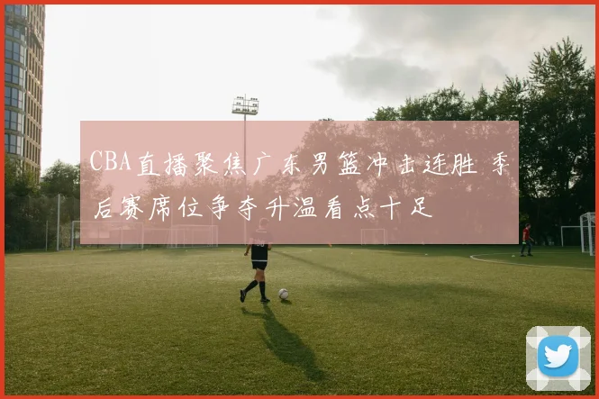 CBA直播聚焦广东男篮冲击连胜 季后赛席位争夺升温看点十足