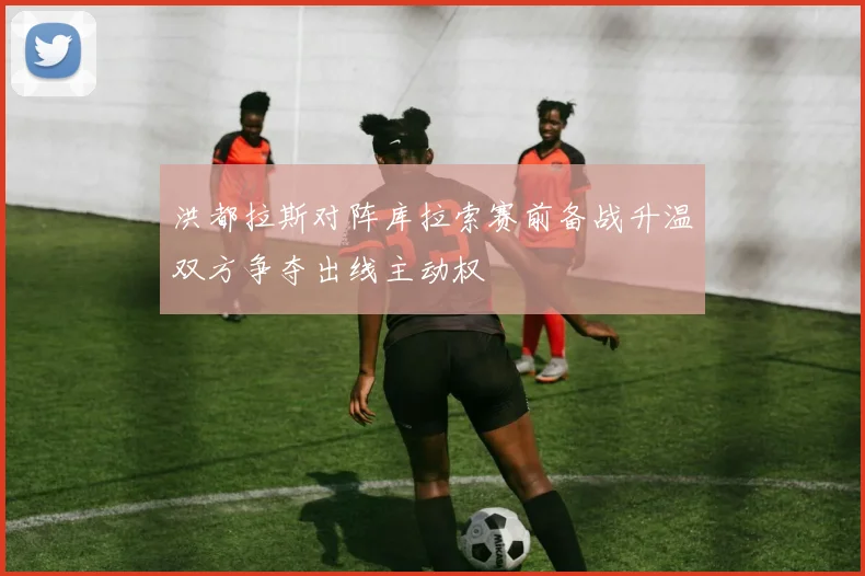 洪都拉斯对阵库拉索赛前备战升温双方争夺出线主动权