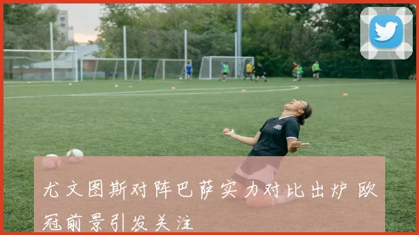 尤文图斯对阵巴萨实力对比出炉 欧冠前景引发关注