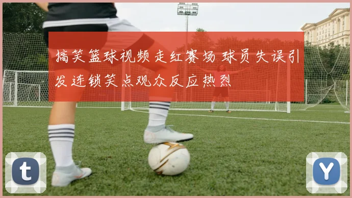 搞笑篮球视频走红赛场 球员失误引发连锁笑点观众反应热烈