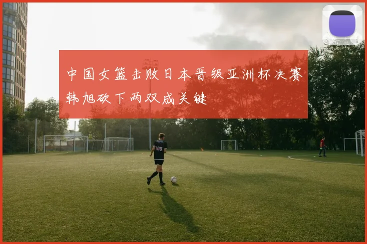 中国女篮击败日本晋级亚洲杯决赛韩旭砍下两双成关键