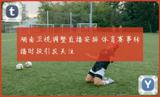 湖南卫视调整直播安排 体育赛事转播时段引发关注