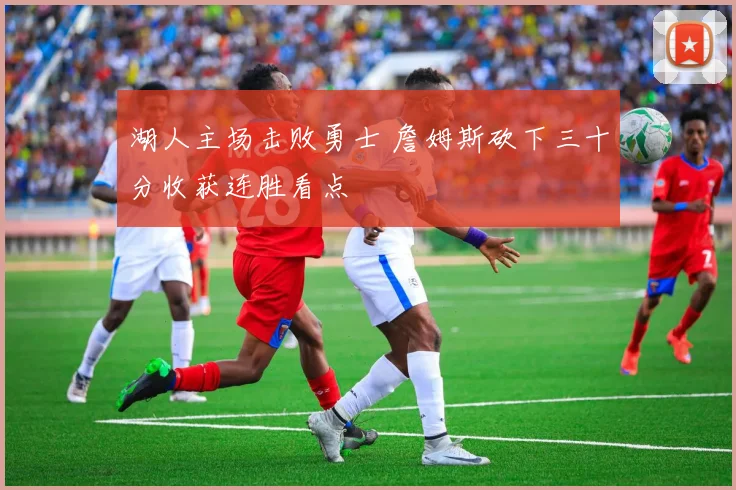 湖人主场击败勇士 詹姆斯砍下三十分收获连胜看点