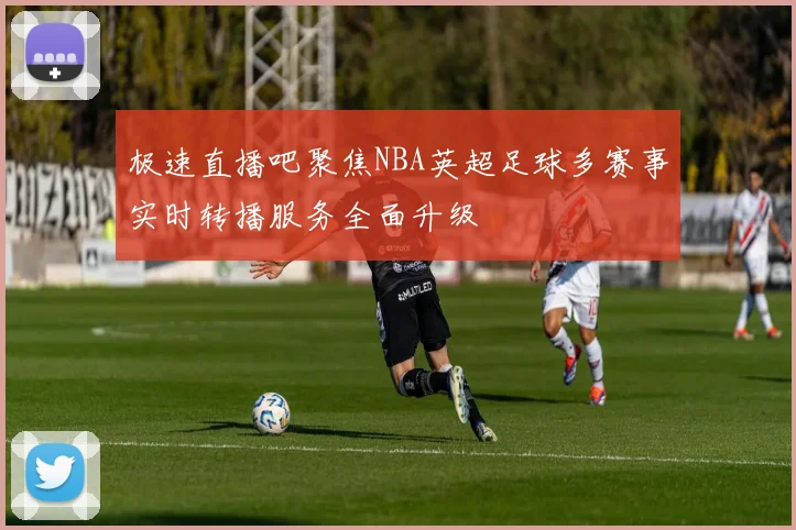 极速直播吧聚焦NBA英超足球多赛事实时转播服务全面升级
