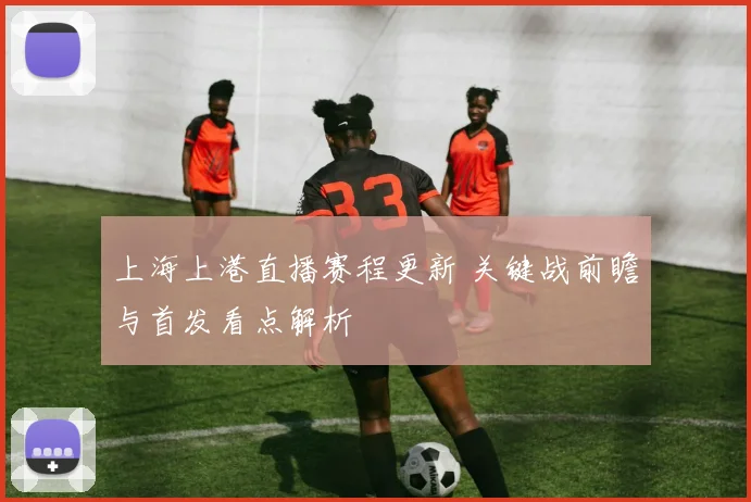 上海上港直播赛程更新 关键战前瞻与首发看点解析