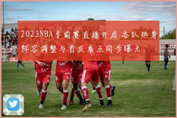 2023NBA季前赛直播开启 各队热身阵容调整与首发看点同步曝光
