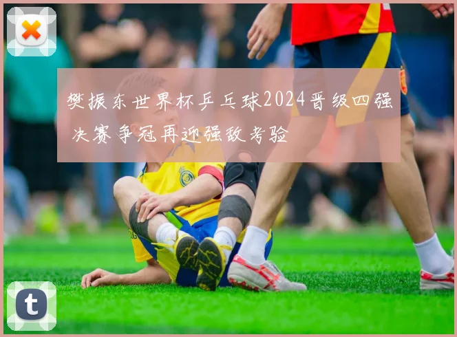 樊振东世界杯乒乓球2024晋级四强 决赛争冠再迎强敌考验